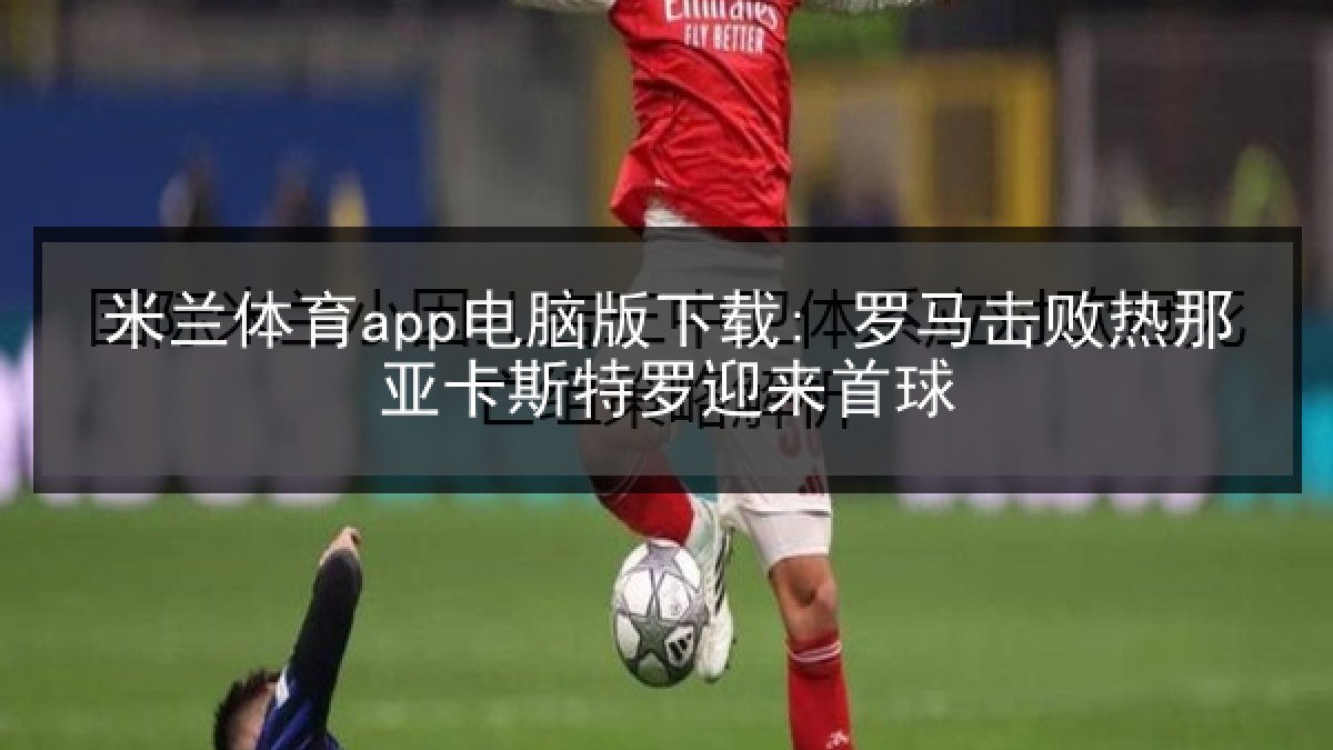 米兰体育app电脑版下载: 罗马击败热那亚卡斯特罗迎来首球